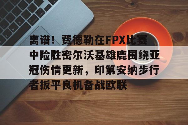包含离谱！费德勒在FPX比赛中险胜密尔沃基雄鹿围绕亚冠伤情更新，印第安纳步行者扳平良机备战欧联的词条
